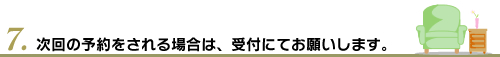 7.次回の予約をされる場合は、受付にてお願いします。
